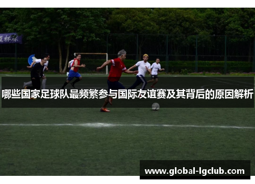 哪些国家足球队最频繁参与国际友谊赛及其背后的原因解析