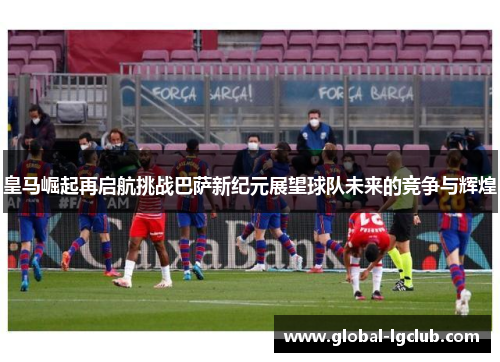皇马崛起再启航挑战巴萨新纪元展望球队未来的竞争与辉煌