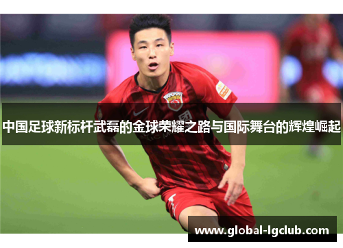 中国足球新标杆武磊的金球荣耀之路与国际舞台的辉煌崛起