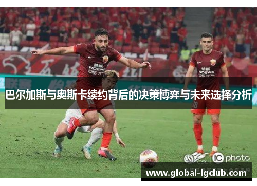 巴尔加斯与奥斯卡续约背后的决策博弈与未来选择分析