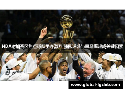 NBA附加赛区焦点球队争夺激烈 强队逆袭与黑马崛起成关键因素