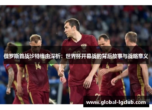 俄罗斯首战沙特缘由深析：世界杯开幕战的背后故事与战略意义