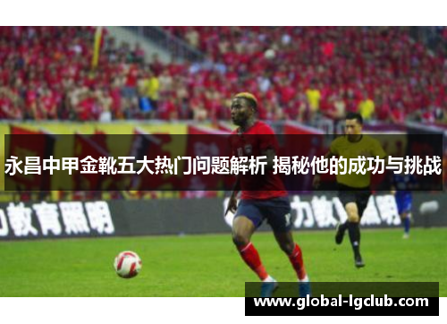 永昌中甲金靴五大热门问题解析 揭秘他的成功与挑战