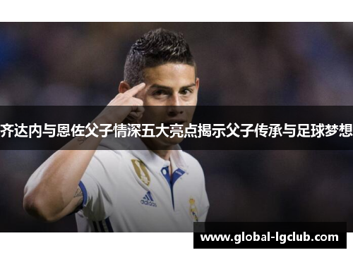 齐达内与恩佐父子情深五大亮点揭示父子传承与足球梦想
