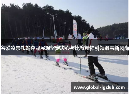 谷爱凌崇礼站夺冠展现坚定决心与比赛精神引领滑雪新风尚