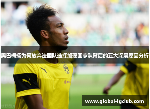 奥巴梅扬为何放弃法国队选择加蓬国家队背后的五大深层原因分析 奥巴梅扬为何放弃法国队选择加蓬国家队背后的五大深层原因分析