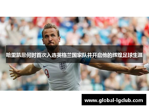 哈里凯恩何时首次入选英格兰国家队并开启他的辉煌足球生涯