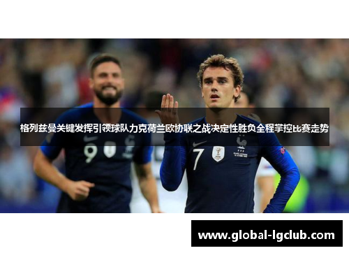 格列兹曼关键发挥引领球队力克荷兰欧协联之战决定性胜负全程掌控比赛走势