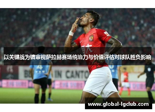 以关键战为镜审视萨拉赫赛场统治力与价值评估对球队胜负影响