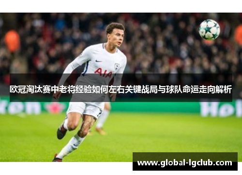 欧冠淘汰赛中老将经验如何左右关键战局与球队命运走向解析