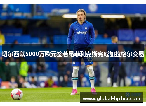切尔西以5000万欧元签若昂菲利克斯完成加拉格尔交易 切尔西以5000万欧元签若昂菲利克斯完成加拉格尔交易