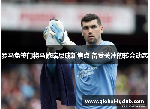 罗马免签门将马修瑞恩成新焦点 备受关注的转会动态 罗马免签门将马修瑞恩成新焦点 备受关注的转会动态
