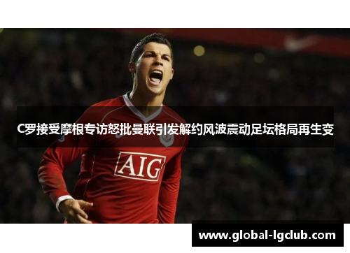 C罗接受摩根专访怒批曼联引发解约风波震动足坛格局再生变
