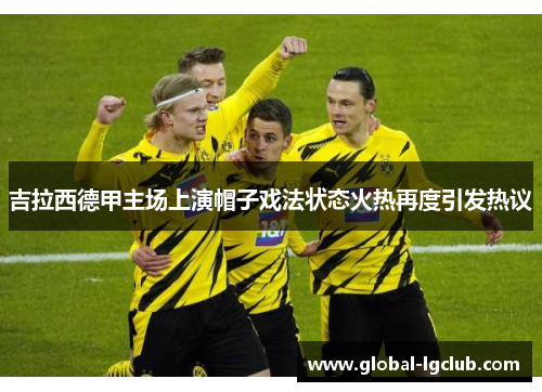 吉拉西德甲主场上演帽子戏法状态火热再度引发热议 吉拉西德甲主场上演帽子戏法状态火热再度引发热议