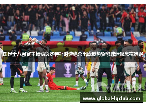 国足十八强赛主场憾负沙特补时遭绝杀出线形势骤紧球迷叹息夜难眠