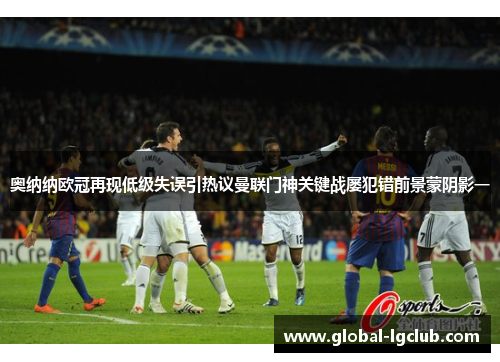 奥纳纳欧冠再现低级失误引热议曼联门神关键战屡犯错前景蒙阴影一 奥纳纳欧冠再现低级失误引热议曼联门神关键战屡犯错前景蒙阴影一