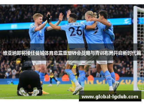 维亚纳即将接任曼城体育总监重塑转会战略与青训布局开启新时代篇